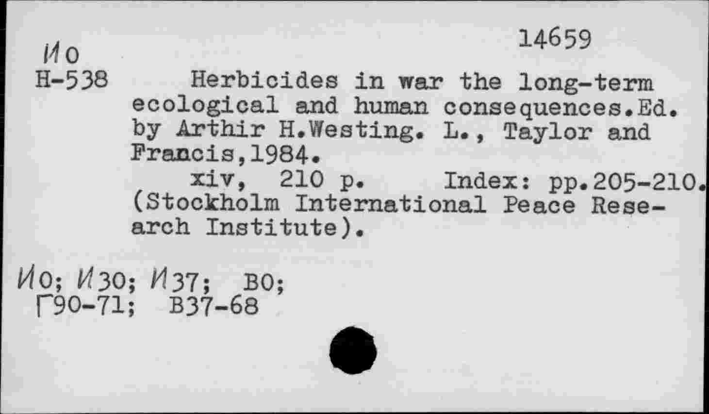 ﻿Ho	14659
H-538	Herbicides in war the long-term ecological and human consequences.Ed. by Arthir H.Westing. L., Taylor and Francis,1984. xiv, 210 p.	Index: pp.205-210 (Stockholm International Peace Research Institute).
i40; ^30; M37; BO;
T9O-71; B37-68